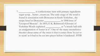 7. _____________ is confectionary item with primary ingredients
sugar syrup , butter , cream etc. The early usage of the word is
found in association with Doncaster in South Yorkshire , the
recipe listed as Doncaster _____________ in 1848 issue of
'Liverpool Mercury' . In 1855, F. K. Robinson's Glossary of
Yorkshire Words explained ____________ as "a treacle ball with
an amalgamation of butter in it”. One of the many inconclusive
theories about name of the sweet is that it comes from 'to cut or
to score' as it had to be cut into pieces before it hardened . FITB
 