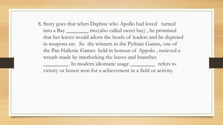8. Story goes that when Daphne who Apollo had loved turned
into a Bay ________ tree(also called sweet bay) , he promised
that her leaves would adorn the heads of leaders and be depicted
in weapons etc. So the winners in the Pythian Games, one of
the Pan Hallenic Games held in honour of Appolo , recieved a
wreath made by interlocking the leaves and branches
_________. In modern idiomatic usage _________ refers to
victory or honor won for a achievement in a field or activity.
 