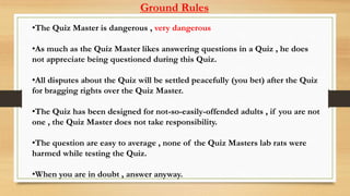 •The Quiz Master is dangerous , very dangerous
•As much as the Quiz Master likes answering questions in a Quiz , he does
not appreciate being questioned during this Quiz.
•All disputes about the Quiz will be settled peacefully (you bet) after the Quiz
for bragging rights over the Quiz Master.
•The Quiz has been designed for not-so-easily-offended adults , if you are not
one , the Quiz Master does not take responsibility.
•The question are easy to average , none of the Quiz Masters lab rats were
harmed while testing the Quiz.
•When you are in doubt , answer anyway.
Ground Rules
 