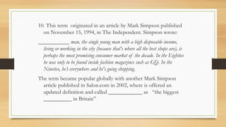10. This term originated in an article by Mark Simpson published
on November 15, 1994, in The Independent. Simpson wrote:
___________ man, the single young man with a high disposable income,
living or working in the city (because that's where all the best shops are), is
perhaps the most promising consumer market of the decade. In the Eighties
he was only to be found inside fashion magazines such as GQ. In the
Nineties, he’s everywhere and he's going shopping.
The term became popular globally with another Mark Simpson
article published in Salon.com in 2002, where is offered an
updated definition and called ____________ as “the biggest
__________ in Britain”
 