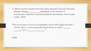 11. Below are the excerpts from the article America's Favorite National
Pastime: Hating __________ published on the website of
conservative American social and political commentator Ann Coutler
in July , 2014.
There are no heroes, no losers, no accountability, and no child's fragile self-esteem is
bruised. There's a reason perpetually alarmed women are called "______
______," not "_______ ________."
FITB
 