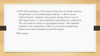 12.The folk etymology of the name of this race of female warriors,
though there is no corroborating evidence, is that it means
'without breast' , related to the practise among them to cut of
their right breast , so they could draw bowstring more effectively.
The race lends its name to a geographic feature , after Spanish
explorers were attacked by a tribe of women(or perhaps long
haired men without beards) around this region.
What name?
 