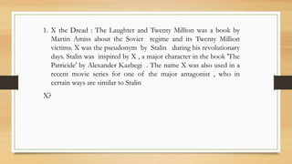 1. X the Dread : The Laughter and Twenty Million was a book by
Martin Amiss about the Soviet regime and its Twenty Million
victims. X was the pseudonym by Stalin during his revolutionary
days. Stalin was inspired by X , a major character in the book 'The
Patricide' by Alexander Kazbegi . The name X was also used in a
recent movie series for one of the major antagonist , who in
certain ways are similar to Stalin
X?
 