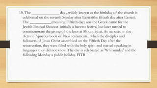 15. The ______________ day , widely known as the birthday of the church is
celebrated on the seventh Sunday after Easter(the fiftieth day after Easter).
The ___________(meaning Fiftieth day) was the Greek name for the
Jewish Festival Shouvat- initially a harvest festival but later turned to
commemorate the giving of the laws at Mount Sinai. As narrated in the
Acts of Apostles book of New testaments , when the disciples and
followers of Jesus Christ assembled on the Fiftieth Day after the
resurrection, they were filled with the holy spirit and started speaking in
languages they did not know. The day is celebrated as 'Whitsunday' and the
following Monday a public holiday. FITB
 