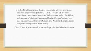 16. Jasbir Singh(aka X) and Kuljeet Singh (aka Y) were convicted
and later executed on January 31 , 1982 for one of the most
sensational cases in the history of independent India , the kidnap
and murder of siblings Geetha and Sanjay Chopra(both of the
kids being awarded the Kirti Chakra and National Bravery Award
categories being named after them).
Give X and Y, names with immense legacy in South Indian cinema
 