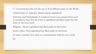 17. Conventional rules for the use of X in different parts of the World
United States of America: Almost always capitalised.
Suriname and Netherlands: Is written in lower case, except when used
in standalone then first the letter is capitalised and filed under the first
letter of the next word.
Belgium : Always capitalised and filed under its first letter.
South Africa : Not capitalized but filed under its first letter
In many countries X is used as a concatenation with the next word.
X?
 
