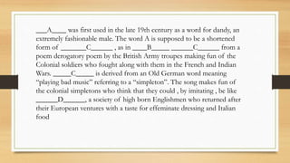 ___A____ was first used in the late 19th century as a word for dandy, an
extremely fashionable male. The word A is supposed to be a shortened
form of _______C______ , as in ____B_____ ______C______ from a
poem derogatory poem by the British Army troupes making fun of the
Colonial soldiers who fought along with them in the French and Indian
Wars. _____C_____ is derived from an Old German word meaning
“playing bad music” referring to a “simpleton”. The song makes fun of
the colonial simpletons who think that they could , by imitating , be like
______D______, a society of high born Englishmen who returned after
their European ventures with a taste for effeminate dressing and Italian
food
 