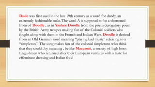 Dude was first used in the late 19th century as a word for dandy, an
extremely fashionable male. The word A is supposed to be a shortened
from of Doodle , as in Yankee Doodle from the poem derogatory poem
by the British Army troupes making fun of the Colonial soldiers who
fought along with them in the French and Indian Wars. Doodle is derived
from an Old German word meaning “playing bad music” referring to a
“simpleton”. The song makes fun of the colonial simpletons who think
that they could , by imitating , be like Macaroni, a society of high born
Englishmen who returned after their European ventures with a taste for
effeminate dressing and Italian food
 