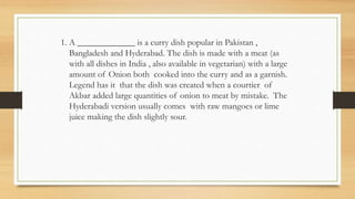1. A _____________ is a curry dish popular in Pakistan ,
Bangladesh and Hyderabad. The dish is made with a meat (as
with all dishes in India , also available in vegetarian) with a large
amount of Onion both cooked into the curry and as a garnish.
Legend has it that the dish was created when a courtier of
Akbar added large quantities of onion to meat by mistake. The
Hyderabadi version usually comes with raw mangoes or lime
juice making the dish slightly sour.
 