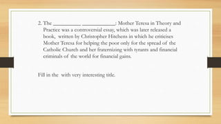 2. The __________ ____________: Mother Teresa in Theory and
Practice was a controversial essay, which was later released a
book, written by Christopher Hitchens in which he criticises
Mother Teresa for helping the poor only for the spread of the
Catholic Church and her fraternizing with tyrants and financial
criminals of the world for financial gains.
Fill in the with very interesting title.
 