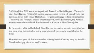 5. Chintu Ji is a 2009 movie socio-political directed by Ranjit Kapoor . The movie
stars Rishi Kapoor (Chintu Ji ) playing an exaggerated version of himself who has
relocated to his birth village Hadbahedi , for gaining mileage to his political career.
The movie also features a special appearance by Kseniya Ryabinkina, the Russian
trapeze artist who acted with Rishi’s father Raj Kapoor in Mera Naam Joker.
In the movie , while in Hadbahedi Rishi Kapoor shoots for a movie, in which there
is a tribal song but instead of using usual gibberish they used a novel idea for the
lyrics.
How does the lyrics of this item number starring Sophie Chaudry, sung by Anushka
Manchandani pay tribute to world cinema.
 