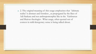  2. The original meaning of this usage emphasises that 'ultimate
reality' is abstract and formless , as propogated by the likes of
Adi Sankara and not anthropomorphic like in the Vaishnavas
and Shaivas theologies . What usage, often quoted out of
context in mild deregotary sense is being talked about.
 