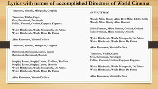 Lyrics with names of accomplished Directors of World Cinema
Tarantino, Vittorio, Mizoguchi, Coppola
Tarantino, Wilder, Capra
Ozu, Bertolucci, Peckinpah
Fellini, Visconti, Oshima, Coppola, Coppola
Wyler, Hitchcock, Wajda, Mizoguchi, De Palma
Wyler, Hitchcock, Wajda, Brian De Palma
Akira Kurosawa, Vittorio De Sica
Tarantino, Vittorio, Mizoguchi, Coppola
Bertolucci, Bertolucci, Lumet, Lumet
Bertolucci, Bertolucci, Oooooh
Sergi(o) Leone, Sergi(o) Leone, Truffaut, Truffaut
Sergi(o) Leone, Sergi(o) Leone, Oooooh
Wyler, Hitchcock, Wajda, Mizoguchi, De Palma
Wyler, Hitchcock, Wajda, Brian De Palma
Akira Kurosawa, Vittorio De Sica
SATYAJIT RAY!
Woody Allen, Woody Allen, B DeMille, CB De Mille
Woody Allen, Woody Allen, Oooooh
Milos Forman, Milos Forman, Godard, Godard
Milos Forman, Milos Forman, Oooooh
Wyler, Hitchcock, Wajda, Mizoguchi, De Palma
Wyler, Hitchcock, Wajda, Brian De Palma
Akira Kurosawa, Vittorio De Sica
Tarantino, Wilder, Capra
Ozu, Bertolucci, Peckinpah
Fellini, Visconti, Oshima, Coppola, Coppola
Wyler, Hitchcock, Wajda, Mizoguchi, De Palma
Wyler, Hitchcock, Wajda, Brian De Palma
Akira Kurosawa, Vittorio De Sica
 