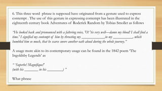 6. This three word phrase is supposed have originated from a gesture used to express
contempt . The use of this gesture in expressing contempt has been illustrated in the
eighteenth century book Adventures of Roderick Random by Tobias Smollet as follows
“He looked back and pronounced with a faltering voice, 'O! 'tis very well—damn my blood! I shall find a
time.' I signified my contempt of him by thrusting my ____________in my __________, which
humbled him so much, that he scarce swore another oath aloud during the whole journey.”
A usage more akin to its contemporary usage can be found in the 1842 poem ‘The
Ingoldsby Legends’ as
“ ‘Superbe! Magnifique!'
(with his _______ in his ________) ”
What phrase
 
