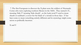 7. The first Europeans to discover the X plant were the soldiers of Hernando
Cortes who were exploring southern Mexico in the 1660s . They named it X ,
meaning ‘little Y’ meaning ‘little sheath’ , as the Latin word Y used to mean
sheath or scabbard ( a cover for the blade of a sword) in those days . Y has
later come to mean something entirely different and its etymology might come
across as politically incorrect.
X and Y
 