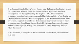 8. Muhammad Saeed al-Sahhaf was a former Iraqi diplomat and politician , he was
the Information Minister under the Saddam Hussein regime and acted as a
spokesperson for the regime during the Iraq War , 2003. In his war time
broadcasts contained elaborate propaganda, like the invincibility of the Iraqi army
, Saddam’s eternal rule etc . He became popular in the Western world when these
broadcasts , originally meant for the domestic audience who are subject to heavy
censorship, were found funny by non-Iraqis. He has since been part of memes
and cartoons for people making false reassurances about thing being positive
when the are not.
What nickname , a wordplay on the nickname of another Iraqi , did this infamy
earn him
 