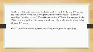10.The word X finds its roots in the Latin word for seed. In the mid 14th century
the word used to mean ‘plot where plants are raised from seeds’ figuratively
meaning a ‘breading ground’. The current meaning of X was first recorded in the
1580s , and was used to refer to any school, especially academies for young ladies,
till early 20th century
Give X , which at present refers to something ironic given its etymology
 