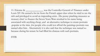 11. Etienne de ______________ was the Controller General of Finances under
Louis XV. He earned a lot ire from the French upper class when he tried to tax the
rich and privileged to avoid an impending crisis . His penny pinching measures as
treasury chief to finance the Seven Years Wars resulted in his name being
associated with anything cheap ,and an alternative technique to create portraits
.popular at the time ,for people who could not afford the paintings portraits was
named after him . Alternatively it is also said that the technique was named so
because during his tenure he had filled his chateau with such portraits.
FITB
 