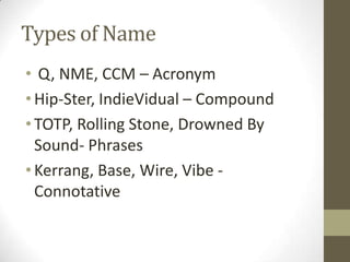 Types of Name
• Q, NME, CCM – Acronym
• Hip-Ster, IndieVidual – Compound
• TOTP, Rolling Stone, Drowned By
Sound- Phrases
• Kerrang, Base, Wire, Vibe Connotative

 