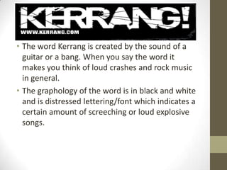 • The word Kerrang is created by the sound of a
guitar or a bang. When you say the word it
makes you think of loud crashes and rock music
in general.
• The graphology of the word is in black and white
and is distressed lettering/font which indicates a
certain amount of screeching or loud explosive
songs.

 