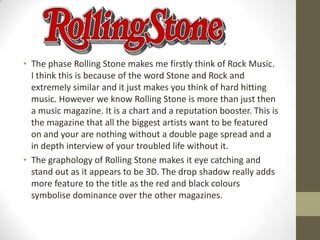 • The phase Rolling Stone makes me firstly think of Rock Music.
I think this is because of the word Stone and Rock and
extremely similar and it just makes you think of hard hitting
music. However we know Rolling Stone is more than just then
a music magazine. It is a chart and a reputation booster. This is
the magazine that all the biggest artists want to be featured
on and your are nothing without a double page spread and a
in depth interview of your troubled life without it.
• The graphology of Rolling Stone makes it eye catching and
stand out as it appears to be 3D. The drop shadow really adds
more feature to the title as the red and black colours
symbolise dominance over the other magazines.

 