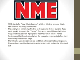 • NME stands for “New Music Express” which is titled so because this is
exactly what this magazine delivers.
• The acronym is extremely effective as it says what it does but also if you
say it quickly it sounds like “Enemy”. This works incredibly well with the
magazine because even if people do not know what “NME” stands
for, they could still understand what the magazine represents before they
even look past the front page.
• The title also uses the colours red and black which connotes with power.
These colours combined with the white stroke really makes the title stand
out.

 
