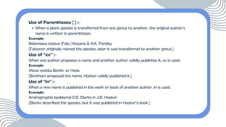 Use of Parentheses ( ) :-
When a plant species is transferred from one genus to another, the original author’s
name is written in parentheses.
Example:
Dolomiaea costus (Falc.) Kasana & A.K. Pandey
(Falconer originally named the species, later it was transferred to another genus.)
Use of “ex” :-
When one author proposes a name and another author validly publishes it, ex is used.
Example:
Vicoa vestita Benth. ex Hook.
(Bentham proposed the name, Hooker validly published it.)
Use of “in” :-
When a new name is published in the work or book of another author, in is used.
Example:
Andrographis beddomei C.B. Clarke in J.D. Hooker
(Clarke described the species, but it was published in Hooker’s book.)
 