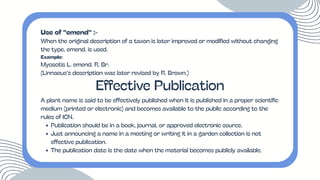 Use of “emend” :-
When the original description of a taxon is later improved or modified without changing
the type, emend. is used.
Example:
Myosotis L. emend. R. Br.
(Linnaeus’s description was later revised by R. Brown.)
Effective Publication
A plant name is said to be effectively published when it is published in a proper scientific
medium (printed or electronic) and becomes available to the public according to the
rules of ICN.
Publication should be in a book, journal, or approved electronic source.
Just announcing a name in a meeting or writing it in a garden collection is not
effective publication.
The publication date is the date when the material becomes publicly available.
 