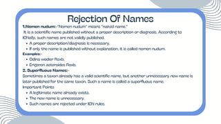 1.Nomen nudum:-“Nomen nudum” means “naked name.”
It is a scientific name published without a proper description or diagnosis. According to
ICNafp, such names are not validly published.
A proper description/diagnosis is necessary.
If only the name is published without explanation, it is called nomen nudum.
Examples:-
Odina wodier Roxb.
Erigeron asteroides Roxb.
2. Superfluous Names:-
Sometimes a taxon already has a valid scientific name, but another unnecessary new name is
later published for the same taxon. Such a name is called a superfluous name.
Important Points
A legitimate name already exists.
The new name is unnecessary.
Such names are rejected under ICN rules.
Rejection Of Names
 