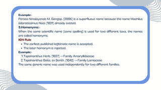 Example:-
Persea himalayensis M. Gangop. (2006) is a superfluous name because the name Machilus
odoratissimus Nees (1831) already existed.
3.Homonyms:-
When the same scientific name (same spelling) is used for two different taxa, the names
are called homonyms.
ICN Rule
The earliest published legitimate name is accepted.
The later homonym is rejected.
Example:-
1.Tapeinanthus Herb. (1837) → Family Amaryllidaceae
2.Tapeinanthus Boiss. ex Benth. (1848) → Family Lamiaceae
The same generic name was used independently for two different families.
 