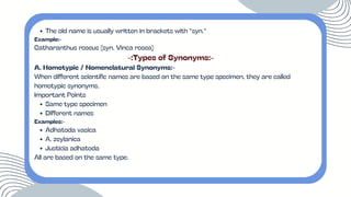 The old name is usually written in brackets with “syn.”
Example:-
Catharanthus roseus (syn. Vinca rosea)
-:Types of Synonyms:-
A. Homotypic / Nomenclatural Synonyms:-
When different scientific names are based on the same type specimen, they are called
homotypic synonyms.
Important Points
Same type specimen
Different names
Examples:-
Adhatoda vasica
A. zeylanica
Justicia adhatoda
All are based on the same type.
 