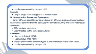 Usually represented by the symbol ≡
Example:
Conyza cappa ≡Inula cappa ≡Duhaldea cappa
B. Heterotypic / Taxonomic Synonyms:-
When different scientific names are based on different type specimens, but later
taxonomists consider them to belong to the same taxon, they are called heterotypic
synonyms.
Different type specimens
Later treated as the same species/taxon
Example:-
Hibiscus vitifolius L. (1753)
H. obtusifolius Willd. (1801)
These were based on different types but later treated as the same taxon.
Usually represented by the symbol =
 