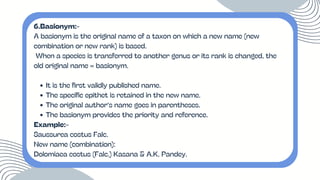 6.Basionym:-
A basionym is the original name of a taxon on which a new name (new
combination or new rank) is based.
When a species is transferred to another genus or its rank is changed, the
old original name = basionym.
It is the first validly published name.
The specific epithet is retained in the new name.
The original author’s name goes in parentheses.
The basionym provides the priority and reference.
Example:-
Saussurea costus Falc.
New name (combination):
Dolomiaea costus (Falc.) Kasana & A.K. Pandey.
 