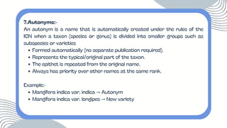 7.Autonyms:-
An autonym is a name that is automatically created under the rules of the
ICN when a taxon (species or genus) is divided into smaller groups such as
subspecies or varieties
Formed automatically (no separate publication required).
Represents the typical/original part of the taxon.
The epithet is repeated from the original name.
Always has priority over other names at the same rank.
Example:-
Mangifera indica var. indica → Autonym
Mangifera indica var. longipes → New variety
 