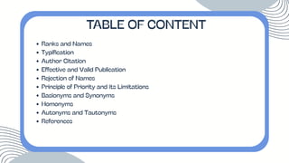 Ranks and Names
Typification
Author Citation
Effective and Valid Publication
Rejection of Names
Principle of Priority and its Limitations
Basionyms and Synonyms
Homonyms
Autonyms and Tautonyms
References
TABLE OF CONTENT
 