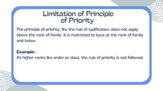 The principle of priority, like the rule of typification, does not apply
above the rank of family. It is restricted to taxa at the rank of family
and below.
Example:-
At higher ranks like order or class, the rule of priority is not followed.
Limitation of Principle
of Priority
 