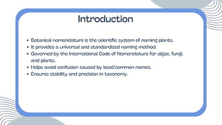 Botanical nomenclature is the scientific system of naming plants.
It provides a universal and standardized naming method.
Governed by the International Code of Nomenclature for algae, fungi,
and plants.
Helps avoid confusion caused by local/common names.
Ensures stability and precision in taxonomy.
Introduction
 