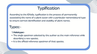According to the ICNafp, typification is the process of permanently
associating the name of a plant taxon with a particular nomenclatural type
to ensure correct identification and stability of plant names.
Typification
Types:-
1.Holotype:-
The single specimen selected by the author as the main reference while
describing a new species.
It is the official reference specimen of that species.
 
