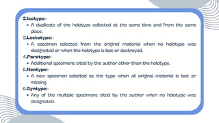 2.Isotype:-
A duplicate of the holotype collected at the same time and from the same
place.
3.Lectotype:-
A specimen selected from the original material when no holotype was
designated or when the holotype is lost or destroyed.
4.Paratype:-
Additional specimens cited by the author other than the holotype.
5.Neotype:-
A new specimen selected as the type when all original material is lost or
missing.
6.Syntype:-
Any of the multiple specimens cited by the author when no holotype was
designated.
 