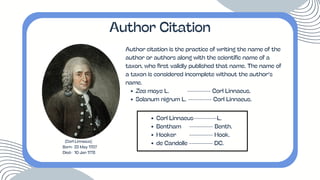 Author citation is the practice of writing the name of the
author or authors along with the scientific name of a
taxon, who first validly published that name. The name of
a taxon is considered incomplete without the author’s
name.
Zea mays L. ---------- Corl Linnaeus.
Solanum nigrum L. ---------- Corl Linnaeus.
Author Citation
(Corl Linnaeus)
Born- 23 May 1707
Died- 10 Jan 1778
Corl Linnaeus----------L.
Bentham ---------- Benth.
Hooker ---------- Hook.
de Candolle ---------- DC.
 