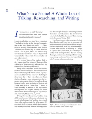 page
22
Voices from the Middle, Volume 14 Number 2, December 2006
Roessing | What’s in a Name? A Whole Lot of Talking, Researching, and Writing
What’s in a Name? A Whole Lot of
Talking, Researching, and Writing
Lesley Roessing
I
t is important to make learning
relevant to students, and what is more
significant than their names?
I stand there looking at a sea of faces—strangers.
They look eerily alike on that first day. Some varia-
tion of skin tones, hair color, gender . . . . Wait,
three are wearing glasses (with the same frames).
Tomorrow, the first full day of school, the room
will be a sea of green, khaki, and white as they
don their school uniforms. Who are they? I think
to myself. How will I ever tell them apart? How will
I get to know them?
Who are they? Many of the students think as
they glance out of the corners of their eyes. How
will I ever tell them apart—get to know them? My
students have the same problem as I.
Every fall in classrooms around the country,
teachers and students spend the commencement
of school learning each other’s names. My class-
room is no different. Our names are the first part
of ourselves that we share with others. Just the act
of acknowledging a name makes a person feel im-
portant and accepted. Many of my students do not
know each other at the beginning of the year, and
I know none of them. I have about 75 names to
learn as quickly as possible so that my students
feel important and accepted. Sharing our names
shifts us from the role of strangers to acquaintances
and, eventually, I hope, even to friends.
During that first class period, l read the story
of Chrysanthemum, a little mouse who thinks her
name is “absolutely perfect” until she starts school,
where other students make fun of her name. Of-
ten, this is the first time the middle-level students
have seen a picture book since the primary grades,
and this concept, in itself, is interesting to them.
Tomorrow, we will continue this new tradition
with A Boy Called Slow, the story of the re-naming
of the Sioux chief Sitting Bull.
I ask the students to make name signs for their
desks, forming each letter into an item that tells
something about themselves (see Figure 1): an S
can be a flower stalk, an M two mountains with a
vacation home perched in the valley, an L might
be a pencil and a paint brush, a P a hairdryer or
hockey stick. During the time they are creating
their signs, students are chatting with their neigh-
bors, sharing supplies and ideas, playing with each
other’s names, and communicating.
Figure 1. Kristin creatively conveys information about
herself by molding action to letter shapes.
22_30VM_Dec06 10/27/06, 8:53 AM22
Copyright © 2006 by the National Council of Teachers of English. All rights reserved.
 