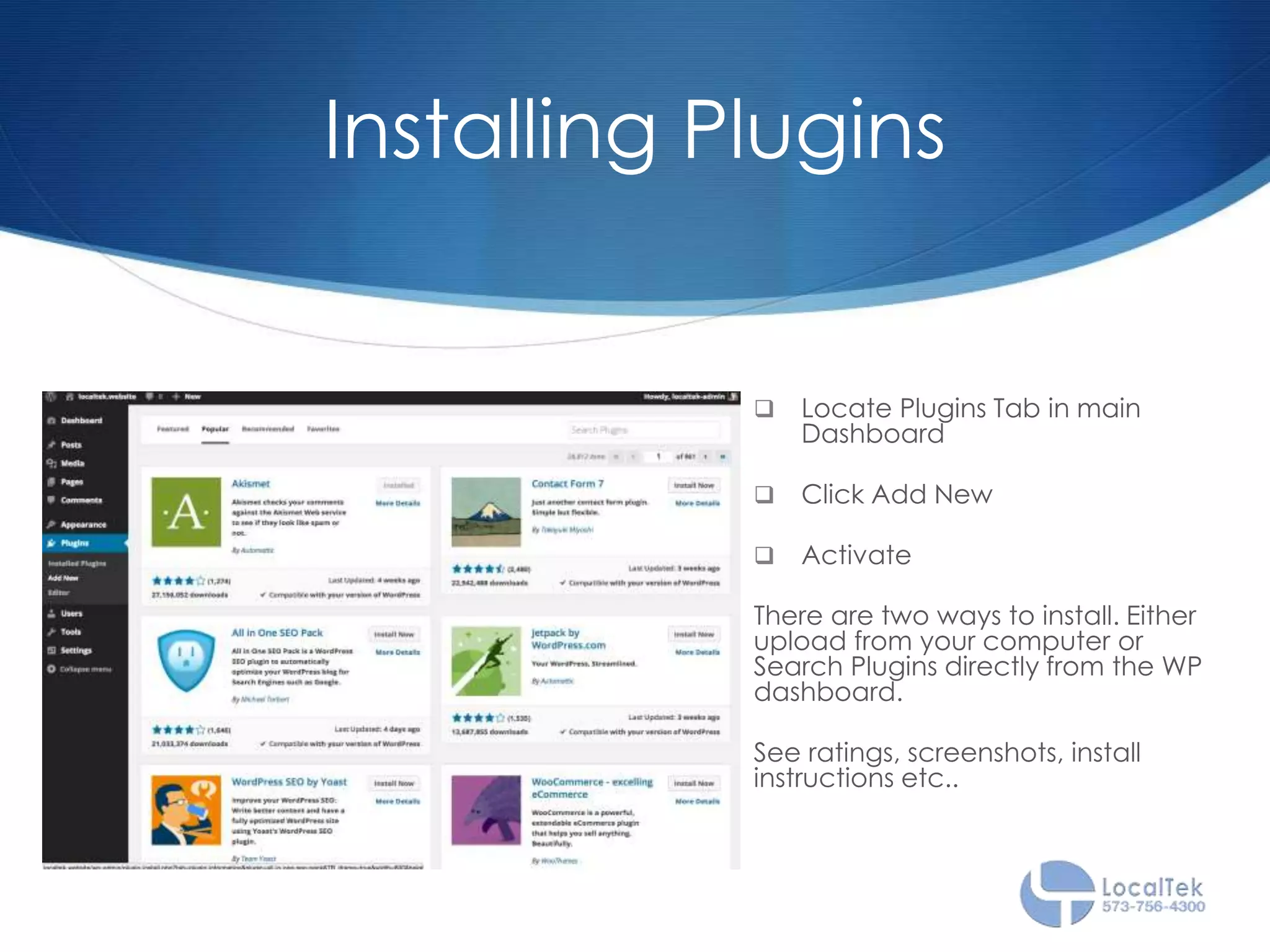 Installing Plugins
 Locate Plugins Tab in main
Dashboard
 Click Add New
 Activate
There are two ways to install. Either
upload from your computer or
Search Plugins directly from the WP
dashboard.
See ratings, screenshots, install
instructions etc..
 
