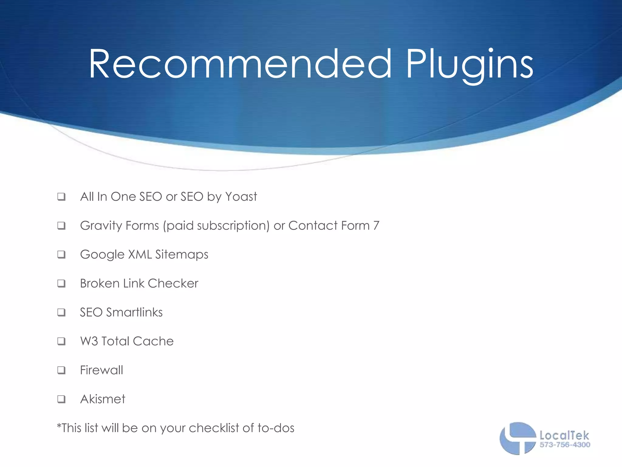 Recommended Plugins
 All In One SEO or SEO by Yoast
 Gravity Forms (paid subscription) or Contact Form 7
 Google XML Sitemaps
 Broken Link Checker
 SEO Smartlinks
 W3 Total Cache
 Firewall
 Akismet
*This list will be on your checklist of to-dos
 