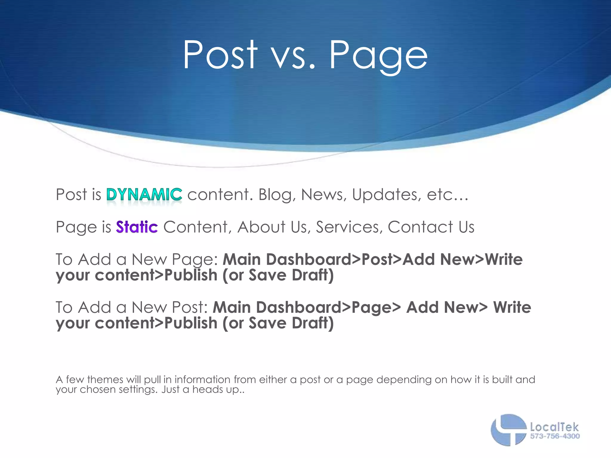 Post vs. Page
Post is content. Blog, News, Updates, etc…
Page is Content, About Us, Services, Contact Us
To Add a New Page: Main Dashboard>Post>Add New>Write
your content>Publish (or Save Draft)
To Add a New Post: Main Dashboard>Page> Add New> Write
your content>Publish (or Save Draft)
A few themes will pull in information from either a post or a page depending on how it is built and
your chosen settings. Just a heads up..
 