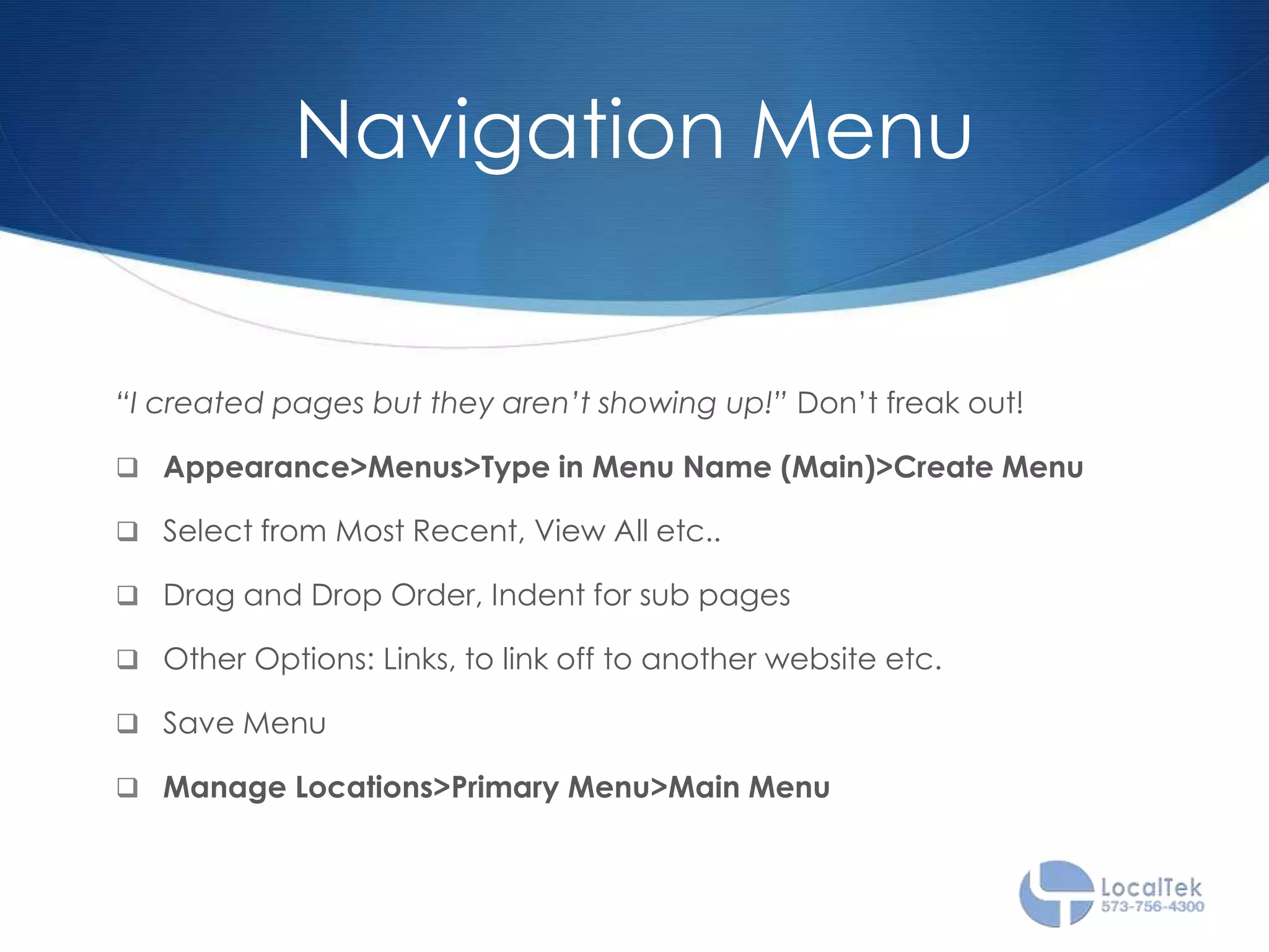 Navigation Menu
“I created pages but they aren’t showing up!” Don’t freak out!
 Appearance>Menus>Type in Menu Name (Main)>Create Menu
 Select from Most Recent, View All etc..
 Drag and Drop Order, Indent for sub pages
 Other Options: Links, to link off to another website etc.
 Save Menu
 Manage Locations>Primary Menu>Main Menu
 
