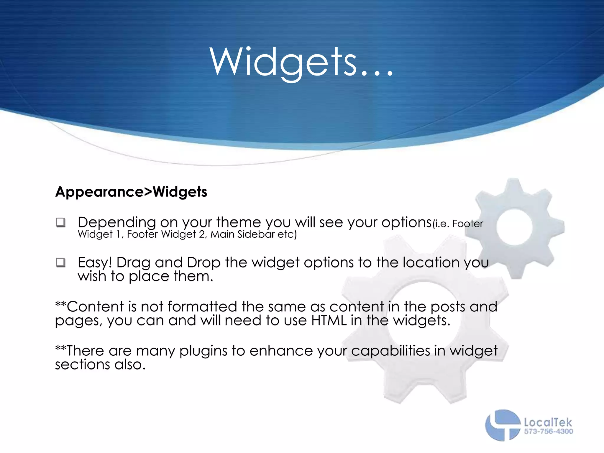 Widgets…
Appearance>Widgets
 Depending on your theme you will see your options(i.e. Footer
Widget 1, Footer Widget 2, Main Sidebar etc)
 Easy! Drag and Drop the widget options to the location you
wish to place them.
**Content is not formatted the same as content in the posts and
pages, you can and will need to use HTML in the widgets.
**There are many plugins to enhance your capabilities in widget
sections also.
 