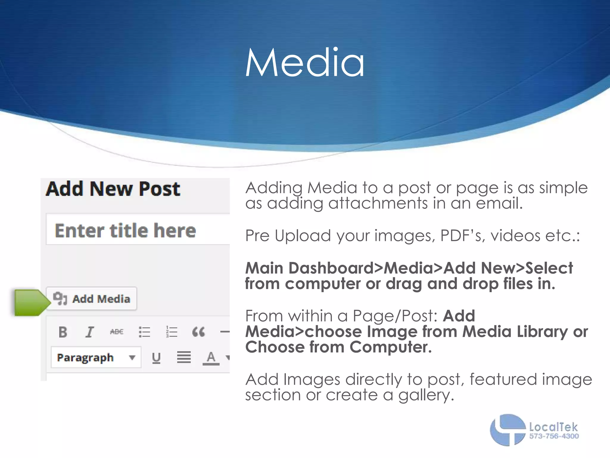 Media
Adding Media to a post or page is as simple
as adding attachments in an email.
Pre Upload your images, PDF’s, videos etc.:
Main Dashboard>Media>Add New>Select
from computer or drag and drop files in.
From within a Page/Post: Add
Media>choose Image from Media Library or
Choose from Computer.
Add Images directly to post, featured image
section or create a gallery.
 