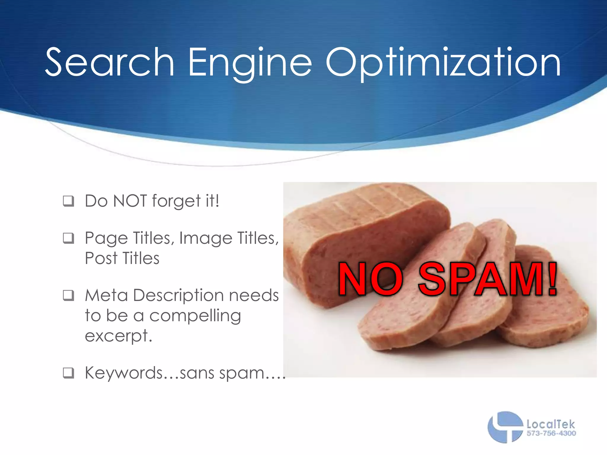 Search Engine Optimization
 Do NOT forget it!
 Page Titles, Image Titles,
Post Titles
 Meta Description needs
to be a compelling
excerpt.
 Keywords…sans spam….
 