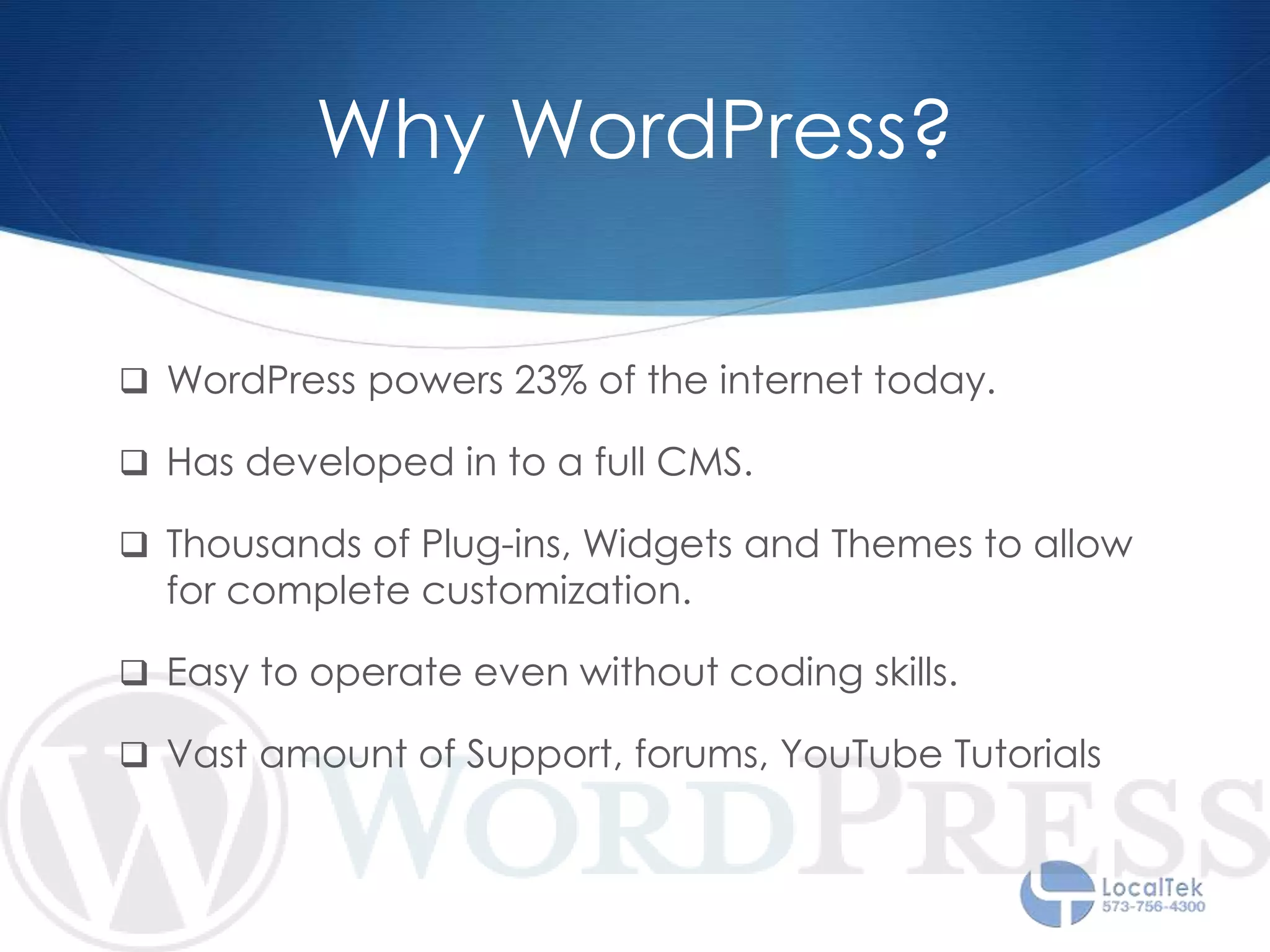 Why WordPress?
 WordPress powers 23% of the internet today.
 Has developed in to a full CMS.
 Thousands of Plug-ins, Widgets and Themes to allow
for complete customization.
 Easy to operate even without coding skills.
 Vast amount of Support, forums, YouTube Tutorials
 