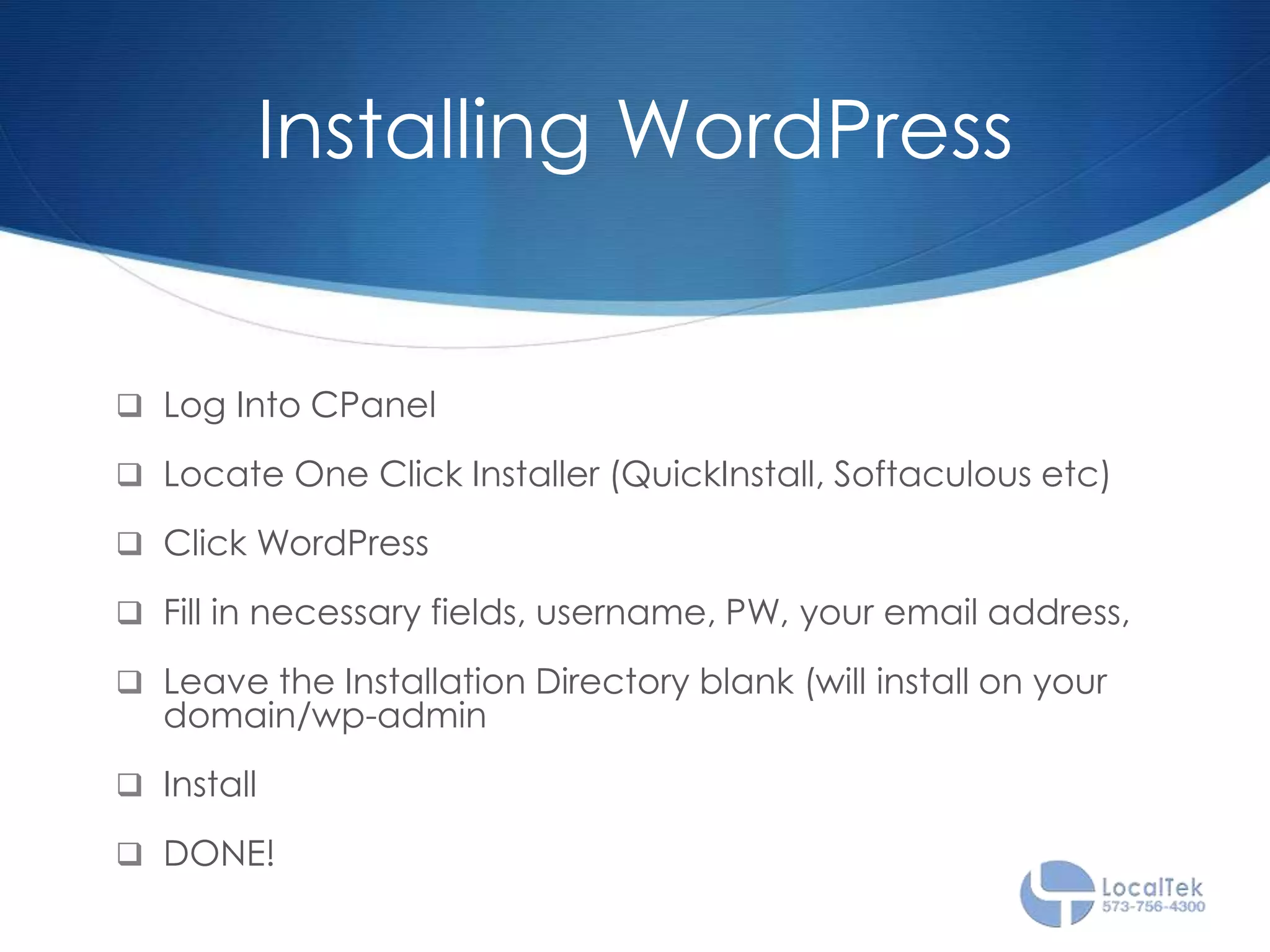 Installing WordPress
 Log Into CPanel
 Locate One Click Installer (QuickInstall, Softaculous etc)
 Click WordPress
 Fill in necessary fields, username, PW, your email address,
 Leave the Installation Directory blank (will install on your
domain/wp-admin
 Install
 DONE!
 